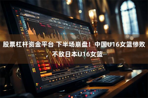 股票杠杆资金平台 下半场崩盘！中国U16女篮惨败，不敌日本U16女篮