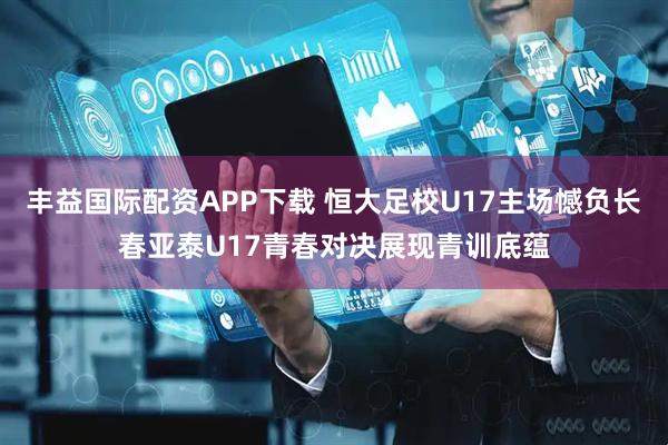 丰益国际配资APP下载 恒大足校U17主场憾负长春亚泰U17青春对决展现青训底蕴