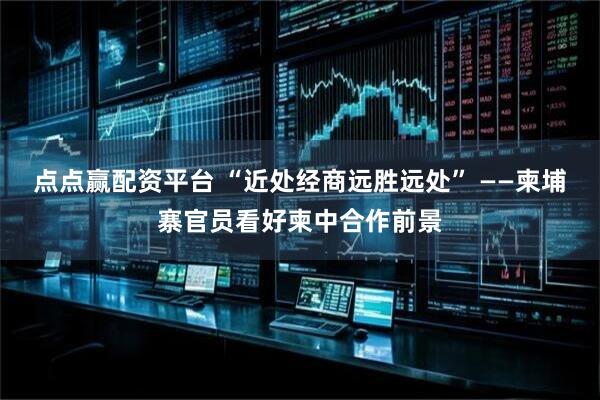 点点赢配资平台 “近处经商远胜远处” ——柬埔寨官员看好柬中合作前景