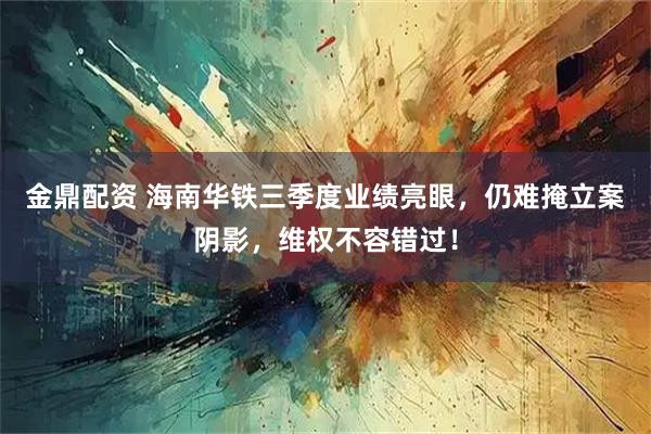 金鼎配资 海南华铁三季度业绩亮眼，仍难掩立案阴影，维权不容错过！