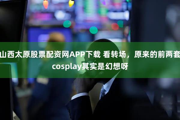 山西太原股票配资网APP下载 看转场，原来的前两套cosplay其实是幻想呀