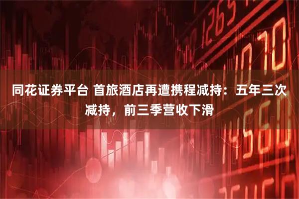 同花证券平台 首旅酒店再遭携程减持：五年三次减持，前三季营收下滑