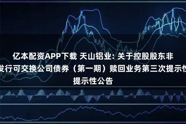 亿本配资APP下载 天山铝业: 关于控股股东非公开发行可交换公司债券（第一期）赎回业务第三次提示性公告