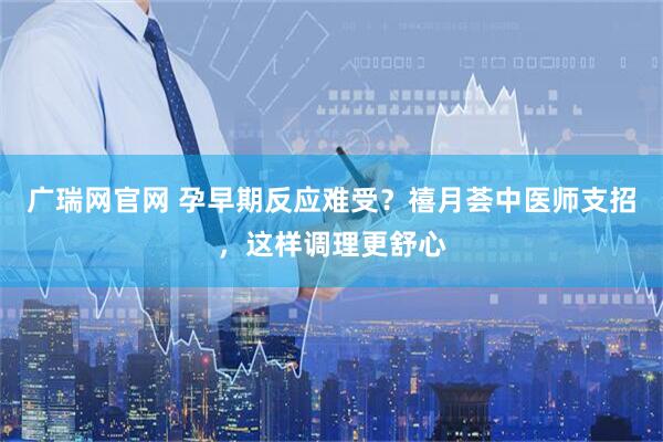 广瑞网官网 孕早期反应难受？禧月荟中医师支招，这样调理更舒心
