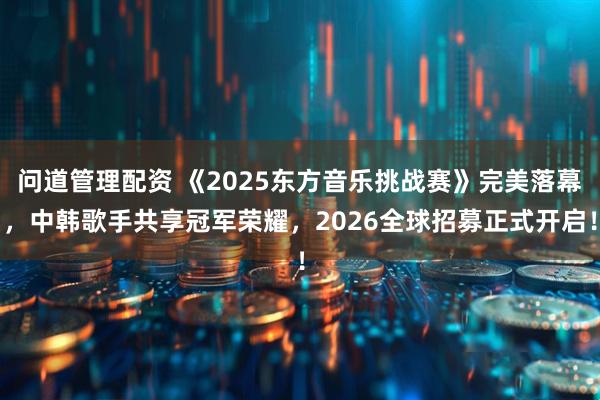 问道管理配资 《2025东方音乐挑战赛》完美落幕，中韩歌手共享冠军荣耀，2026全球招募正式开启！