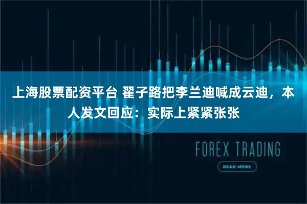 上海股票配资平台 翟子路把李兰迪喊成云迪，本人发文回应：实际上紧紧张张