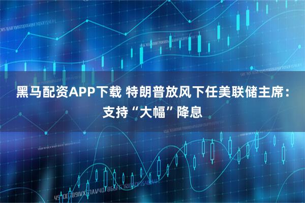 黑马配资APP下载 特朗普放风下任美联储主席：支持“大幅”降息