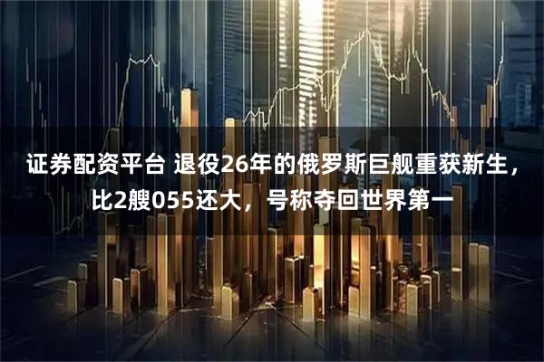 证券配资平台 退役26年的俄罗斯巨舰重获新生，比2艘055还大，号称夺回世界第一