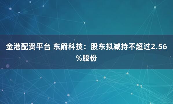 金港配资平台 东箭科技：股东拟减持不超过2.56%股份