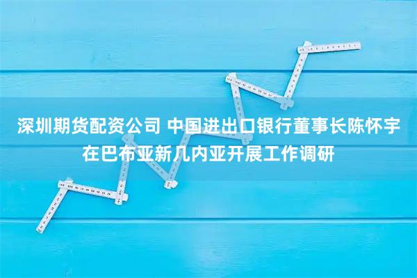 深圳期货配资公司 中国进出口银行董事长陈怀宇在巴布亚新几内亚开展工作调研
