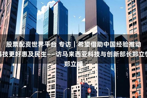 股票配资世界平台 专访｜希望借助中国经验推动科技更好惠及民生——访马来西亚科技与创新部长郑立慷