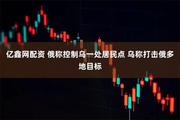 亿鑫网配资 俄称控制乌一处居民点 乌称打击俄多地目标