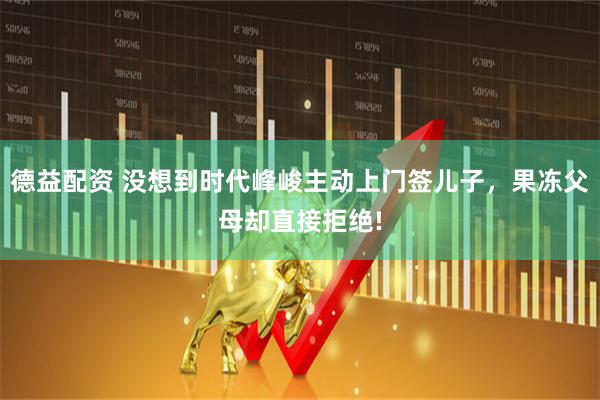 德益配资 没想到时代峰峻主动上门签儿子，果冻父母却直接拒绝!