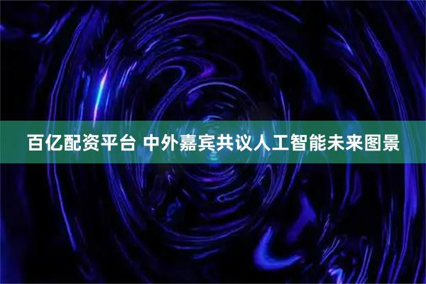 百亿配资平台 中外嘉宾共议人工智能未来图景