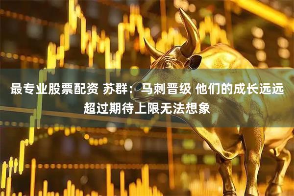 最专业股票配资 苏群：马刺晋级 他们的成长远远超过期待上限无法想象
