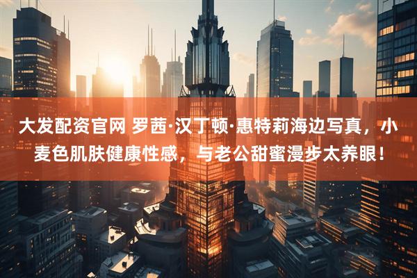 大发配资官网 罗茜·汉丁顿·惠特莉海边写真，小麦色肌肤健康性感，与老公甜蜜漫步太养眼！